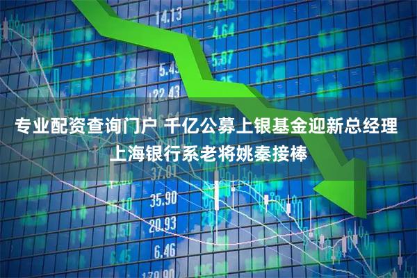 专业配资查询门户 千亿公募上银基金迎新总经理 上海银行系老将姚秦接棒