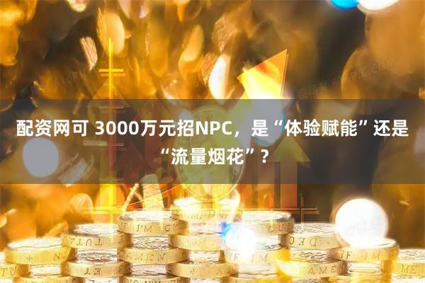 配资网可 3000万元招NPC，是“体验赋能”还是“流量烟花”？