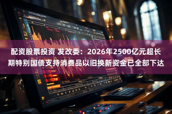 配资股票投资 发改委：2026年2500亿元超长期特别国债支持消费品以旧换新资金已全部下达