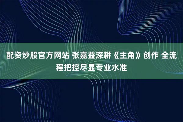 配资炒股官方网站 张嘉益深耕《主角》创作 全流程把控尽显专业水准