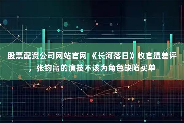 股票配资公司网站官网 《长河落日》收官遭差评，张钧甯的演技不该为角色缺陷买单